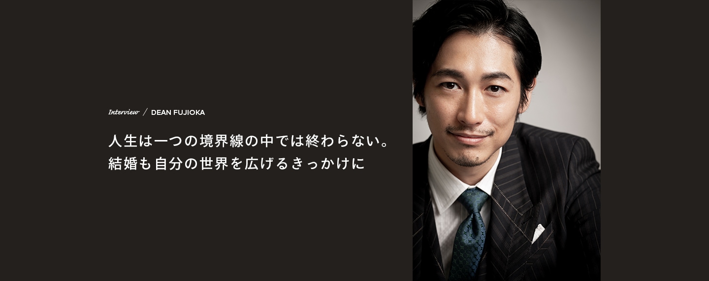 Interview／DEAN FUJIOKA 人生は一つの境界線の中では終わらない。結婚も自分の世界を広げるきっかけに