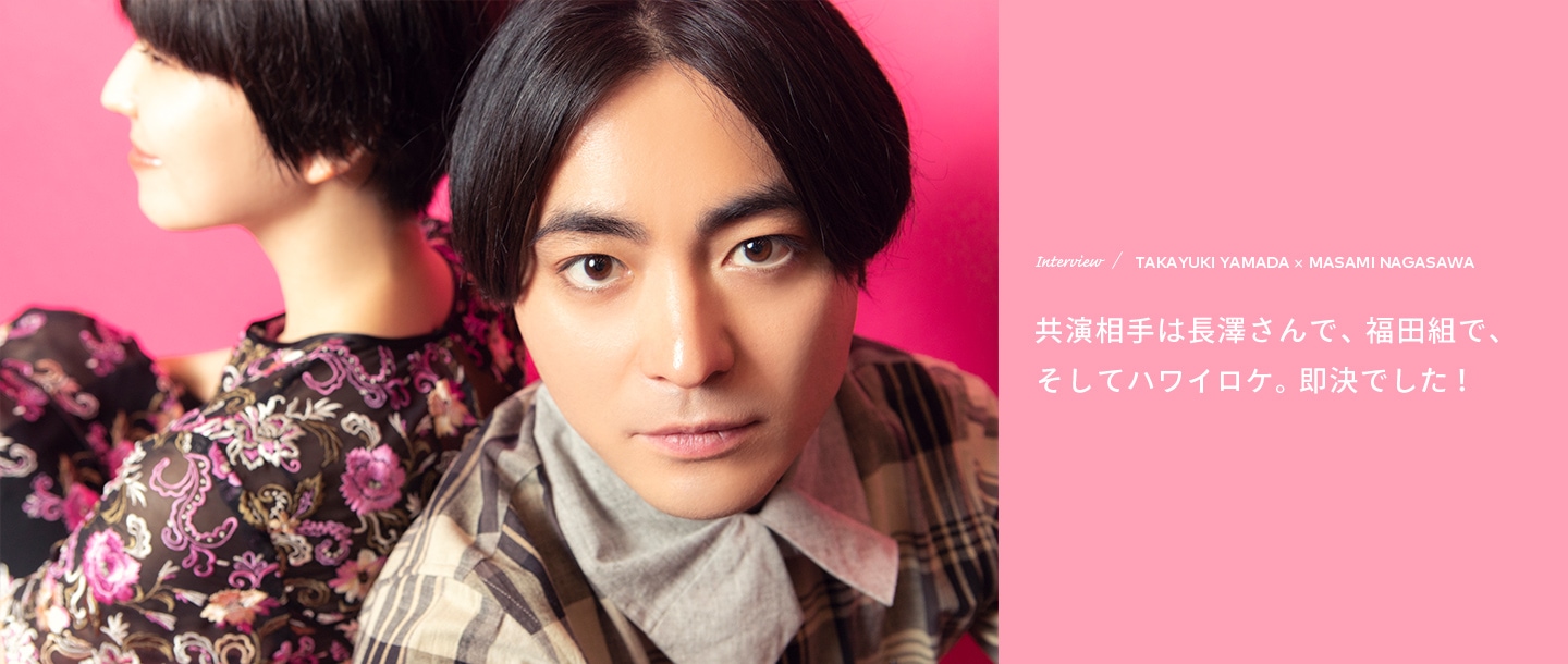 Interview／TAKAYUKI YAMADA×MASAMI NAGASAWA 共演相手は長澤さんで、福田組で、そしてハワイロケ。即決でした！