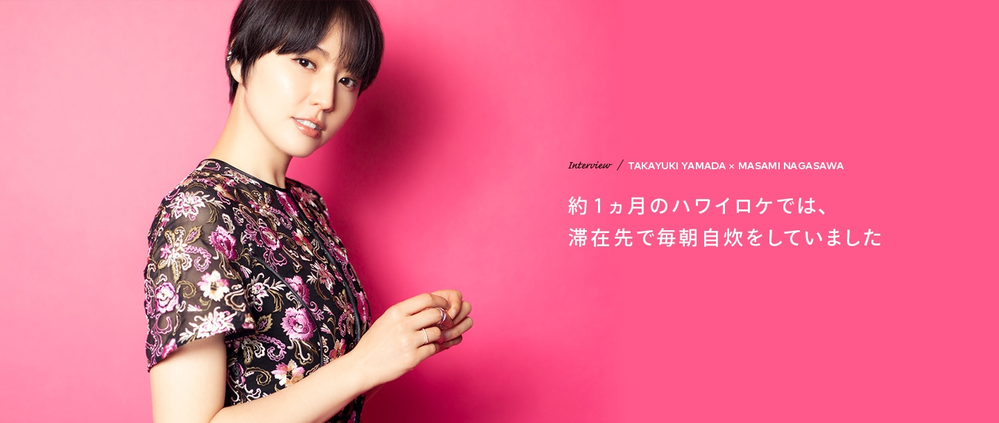 Interview／TAKAYUKI YAMADA×MASAMI NAGASAWA 約1ヶ月のハワイロケでは、滞在先で毎朝自炊をしていました