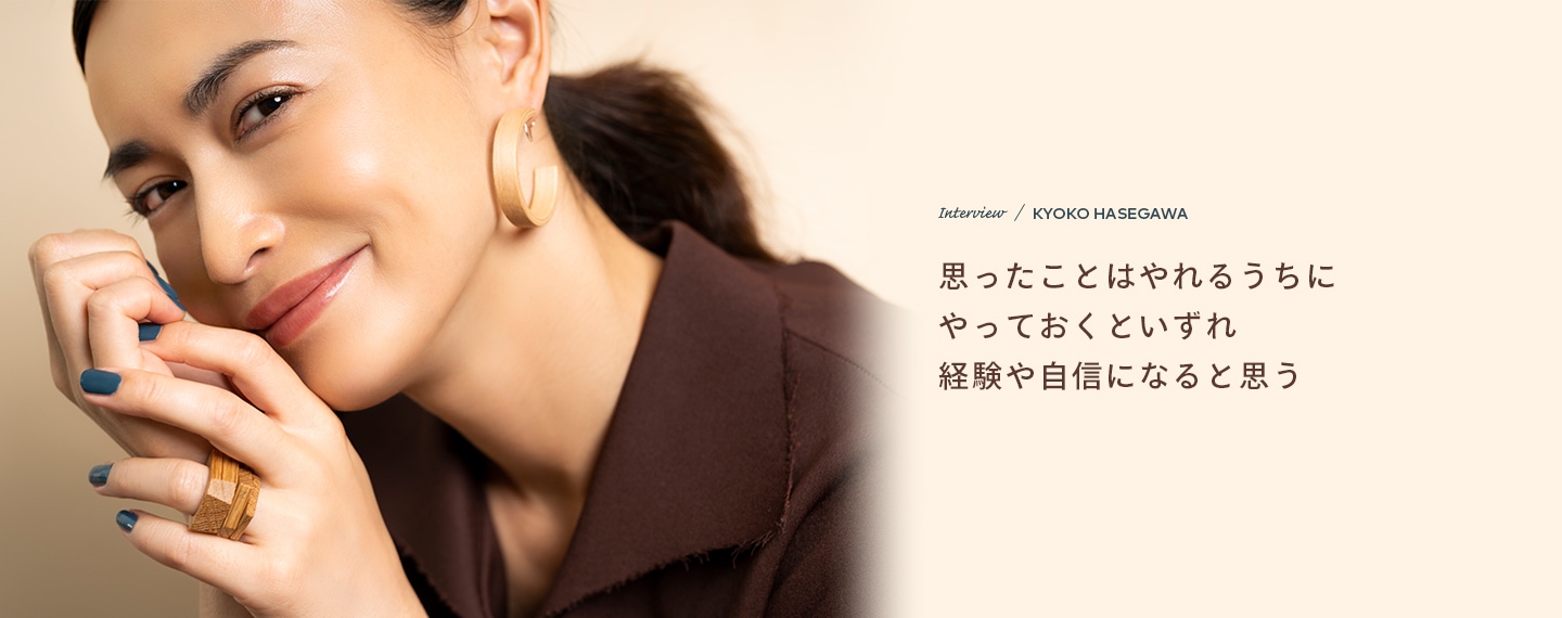Interview／KYOKO HASEGAWA 思ったことはやれるうちにやっておくといずれ経験や自信になると思う