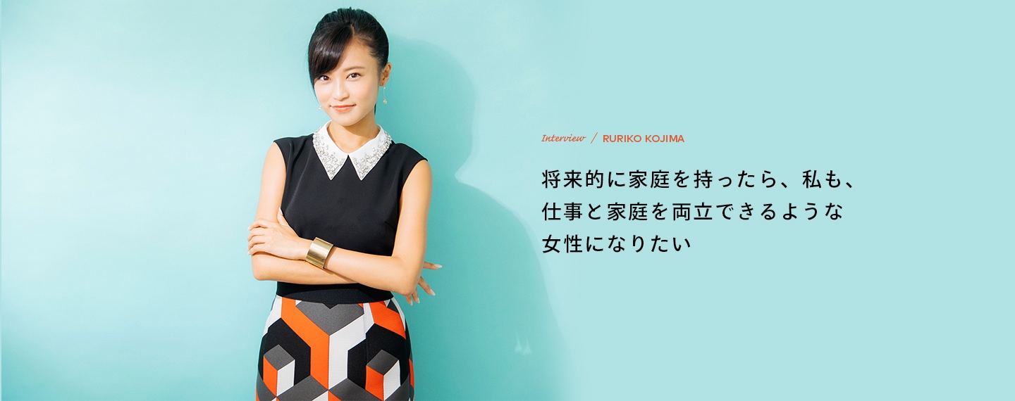 Interview／RURIKO KOJIMA 将来的に家庭を持ったら、私も、仕事と家庭を両立できるような女性になりたい