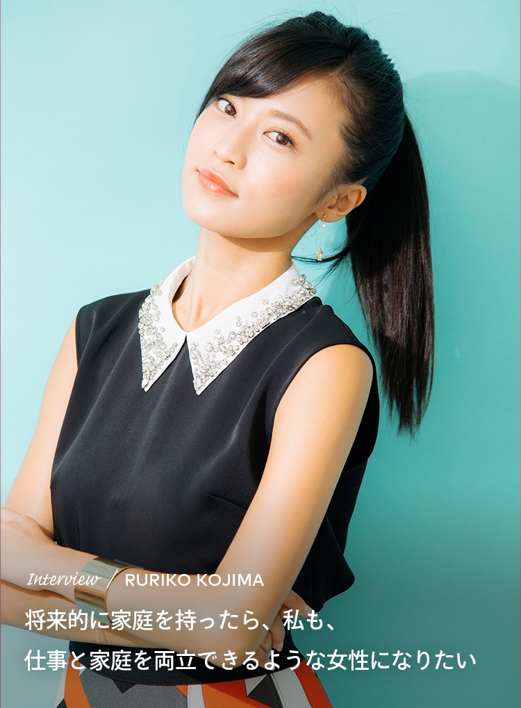 Interview／RURIKO KOJIMA 将来的に家庭を持ったら、私も、仕事と家庭を両立できるような女性になりたい