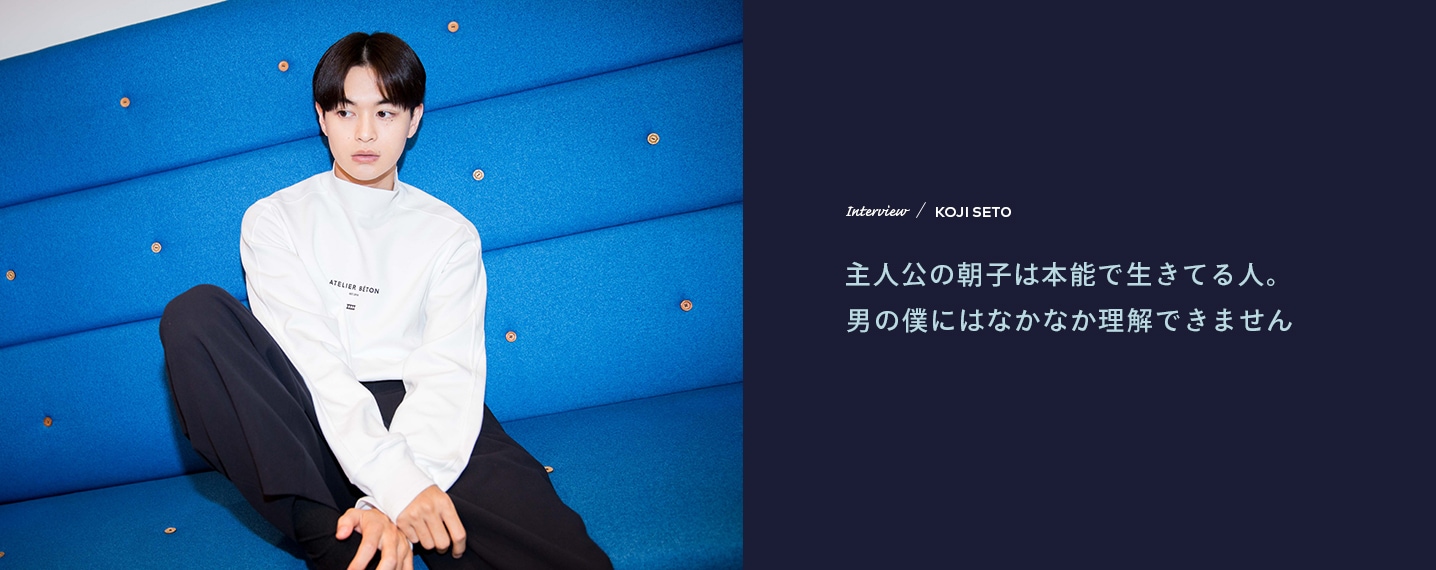 Interview／KOJI SETO 主人公の朝子は本能で生きてる人。男の僕にはなかなか理解できません