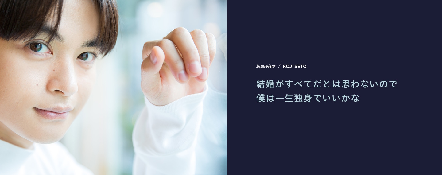 Interview／KOJI SETO 結婚がすべてだとは思わないので僕は一生独身でいいかな