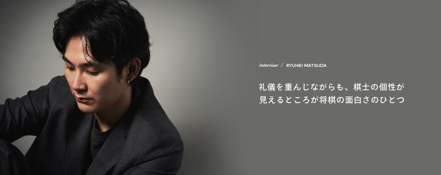 Interview／RYUHEI MATSUDA 礼儀を重んじながらも、棋士の個性が見えるところが将棋の面白さのひとつ