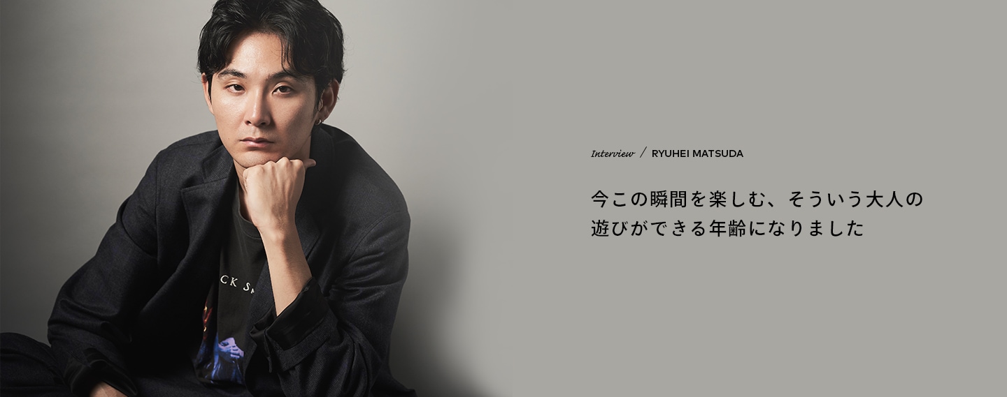 Interview／RYUHEI MATSUDA 今この瞬間を楽しむ、そういう大人の遊びができる年齢になりました