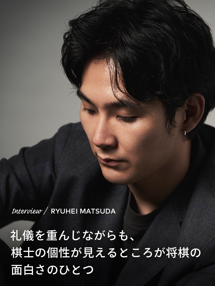 Interview／RYUHEI MATSUDA 礼儀を重んじながらも、棋士の個性が見えるところが将棋の面白さのひとつ