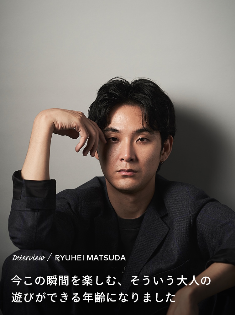 Interview／RYUHEI MATSUDA 今この瞬間を楽しむ、そういう大人の遊びができる年齢になりました