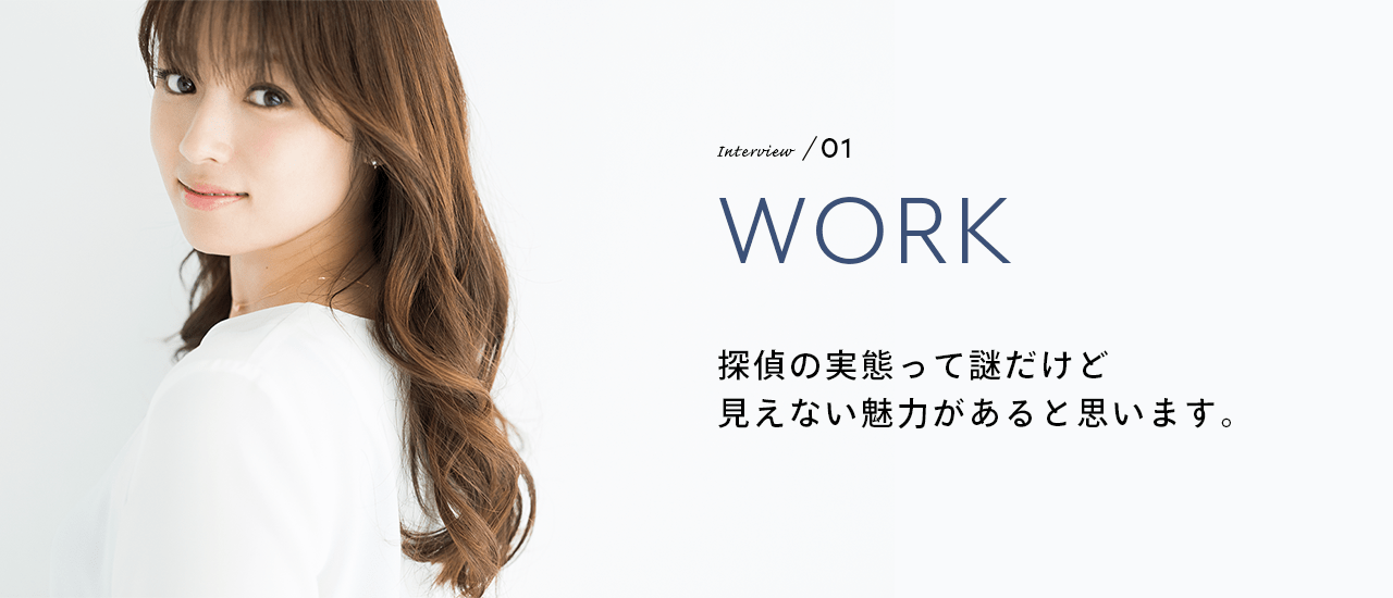 Interview／01 WORK 探偵の実態って謎だけど見えない魅力があると思います