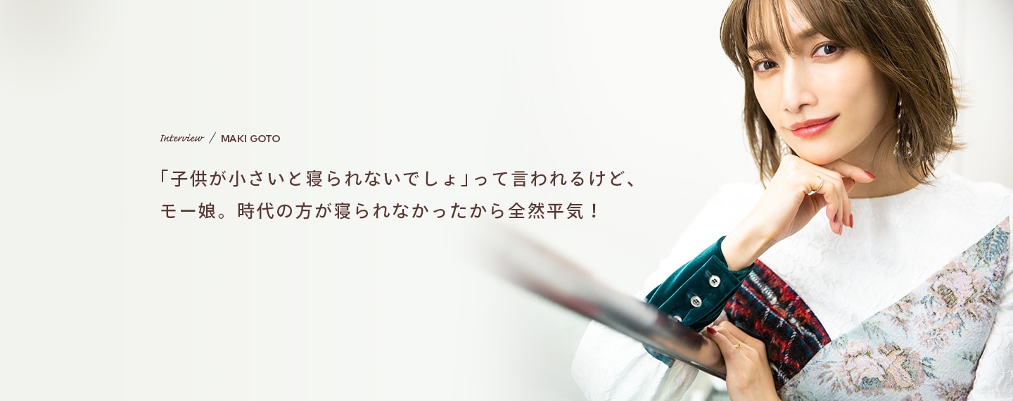 Interview／MAKI GOTO 「子供が小さいと寝られないでしょ」って言われるけど、モー娘。時代の方が寝られなかったから全然平気！