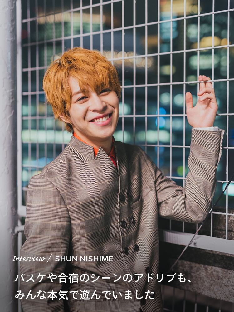 Interview／SHUN NISHIME バスケや合宿のシーンのアドリブも、みんな本気で遊んでいました
