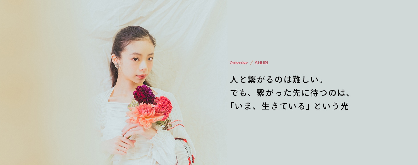 Interview／SHURI 人と繋がるのは難しい。でも、繋がった先に待つのは、「いま、生きている」という光