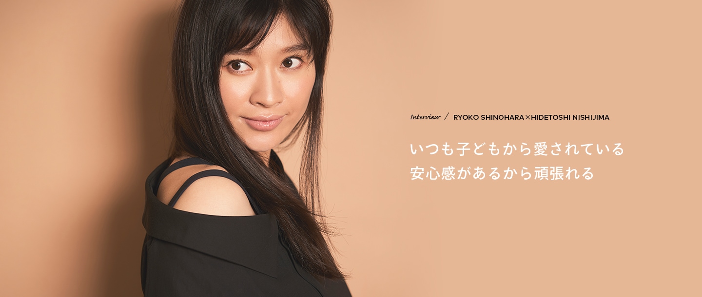 Interview／RYOKO SHINOHARA×HIDETOSHI NISHIJIMA いつも子どもから愛されている安心感があるから頑張れる