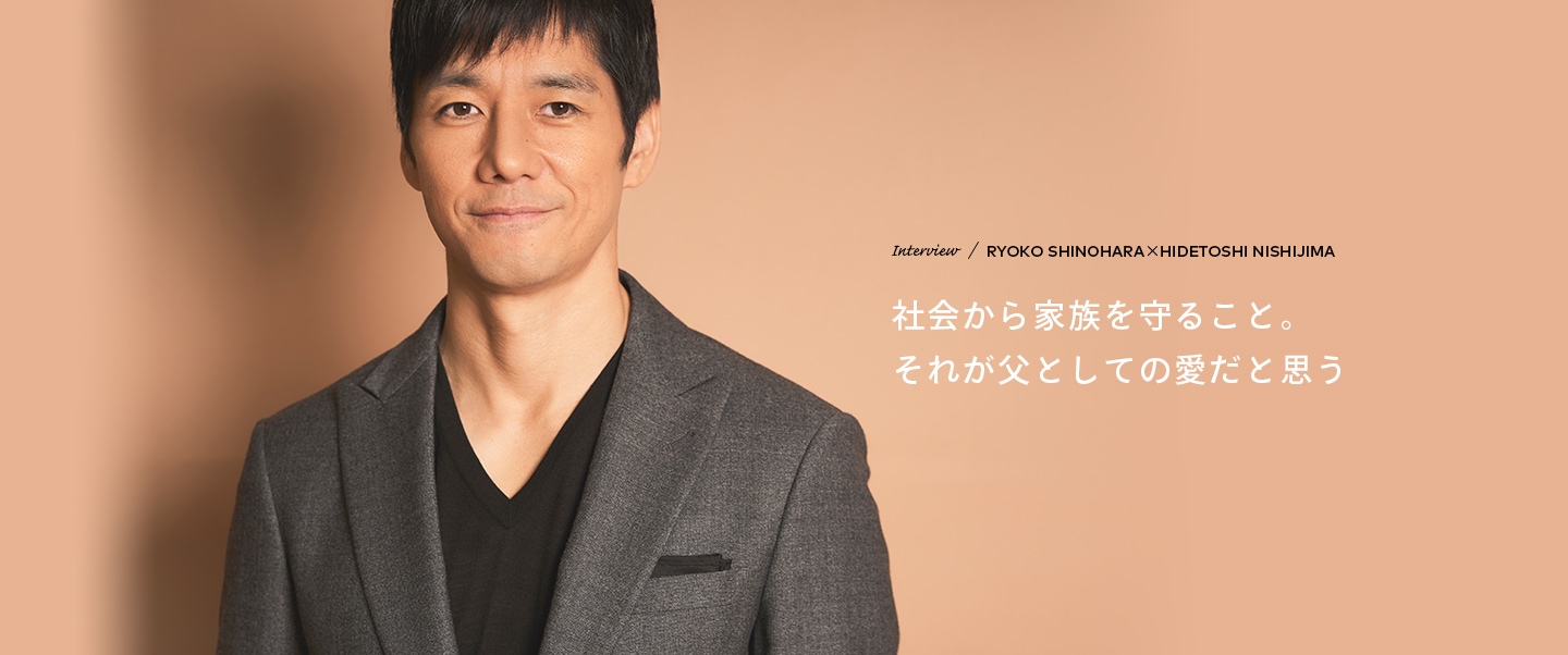 Interview／RYOKO SHINOHARA×HIDETOSHI NISHIJIMA 社会から家族を守ること。それが父としての愛だと思う
