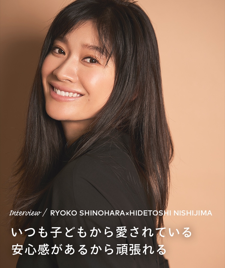 Interview／RYOKO SHINOHARA×HIDETOSHI NISHIJIMA いつも子どもから愛されている安心感があるから頑張れる