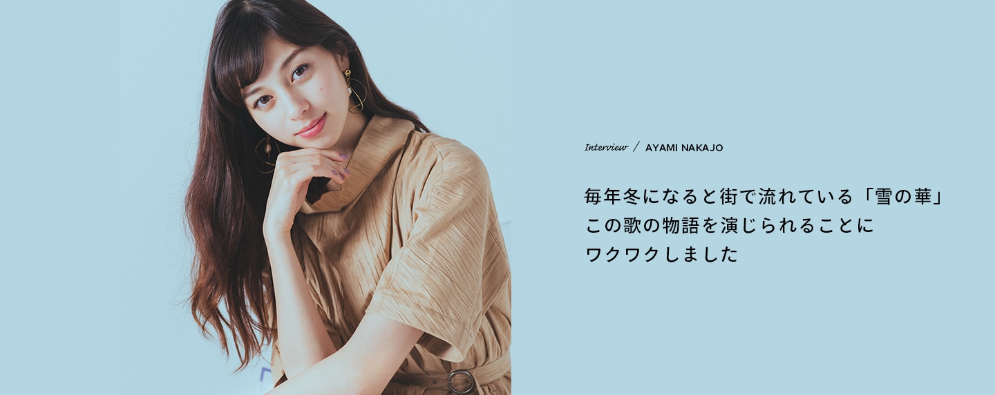 Interview／AYAMI NAKAJO 毎年冬になると街で流れている「雪の華」この歌の物語を演じられることにワクワクしました