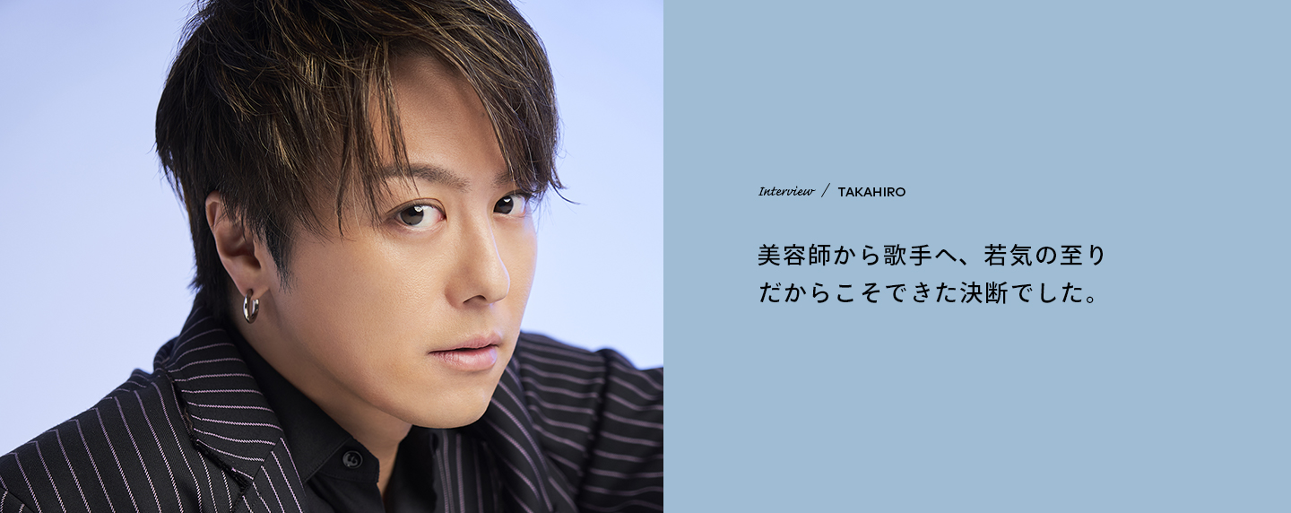 Interview／TAKAHIRO 美容師から歌手へ、若気の至りだからこそできた決断でした