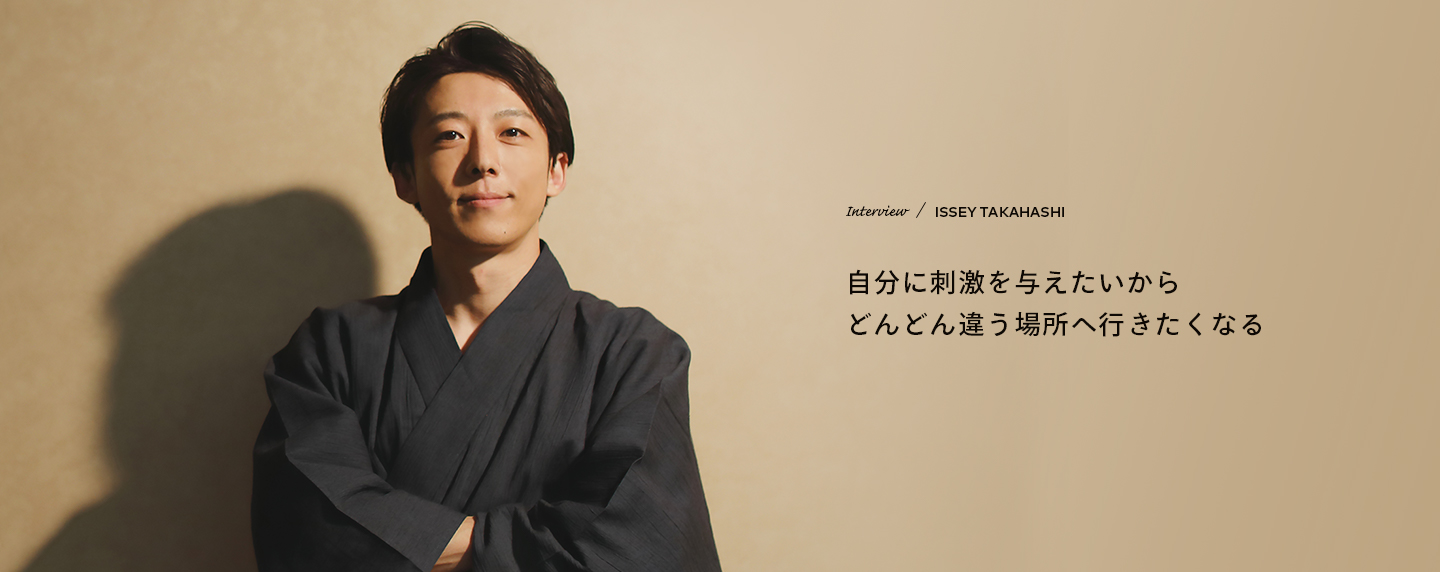 Interview／ISSEY TAKAHASHI 自分に刺激を与えたいからどんどん違う場所へ行きたくなる