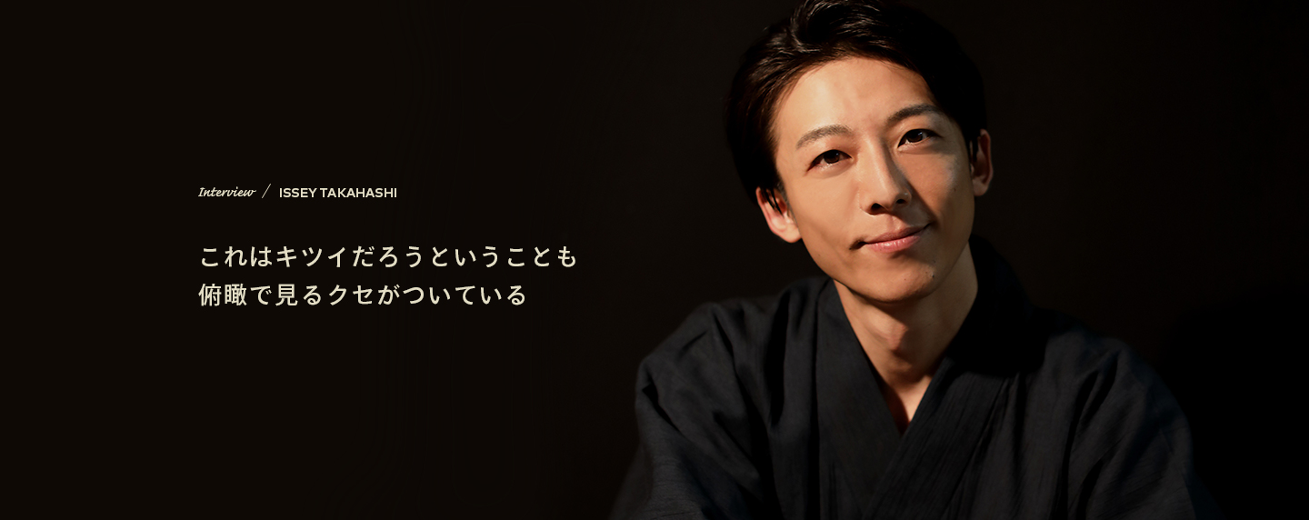 Interview／ISSEY TAKAHASHI これはキツイだろうということも俯瞰で見るクセがついている