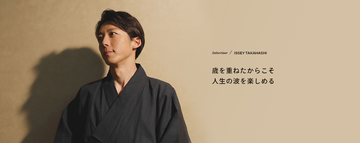 Interview／ISSEY TAKAHASHI 歳を重ねたからこそ人生の波を楽しめる