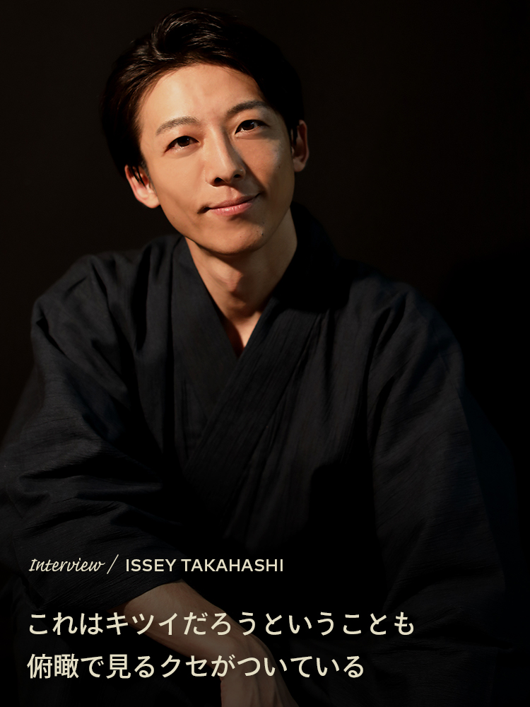 Interview／ISSEY TAKAHASHI これはキツイだろうということも俯瞰で見るクセがついている