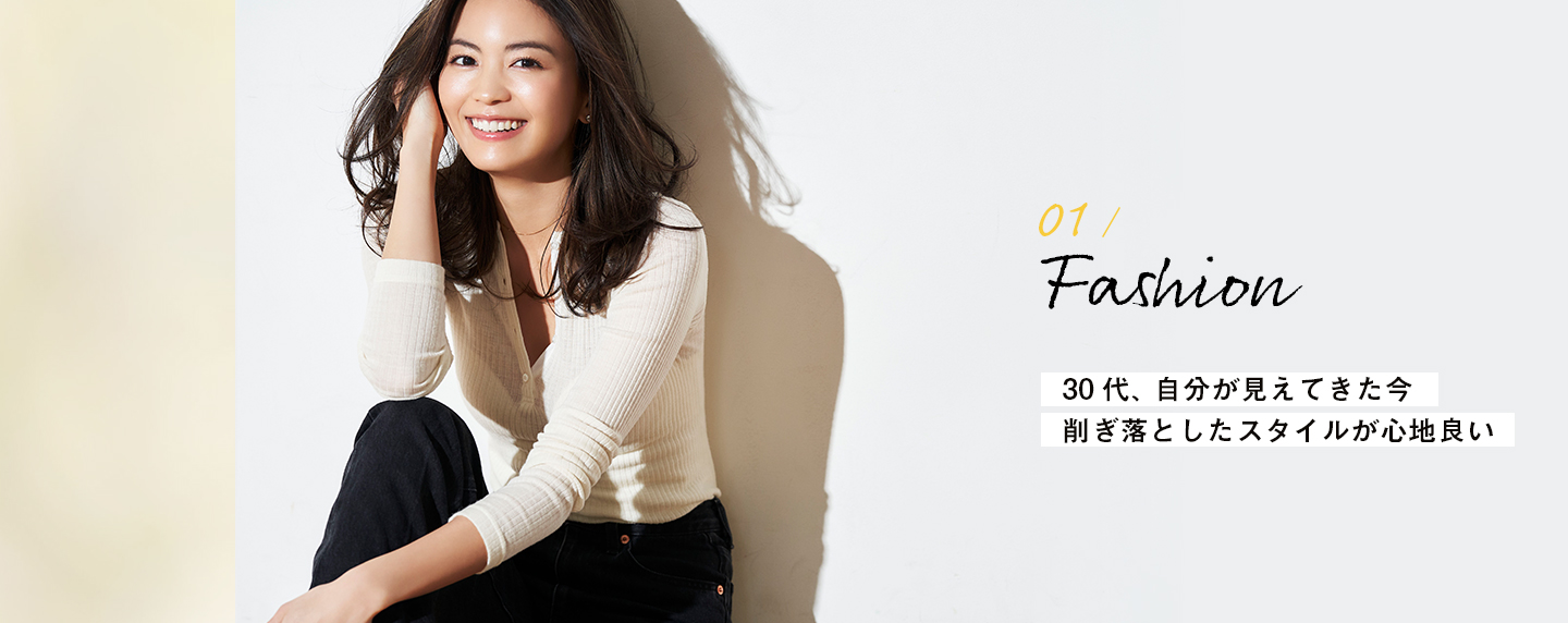 01 / Fashion 30代、自分が見えてきた今 削ぎ落としたスタイルが心地良い