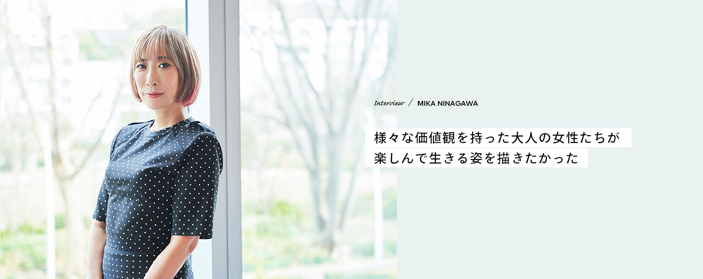 Interview／MIKA NINAGAWA 様々な価値観を持った大人の女性たちが楽しんで生きる姿を描きたかった