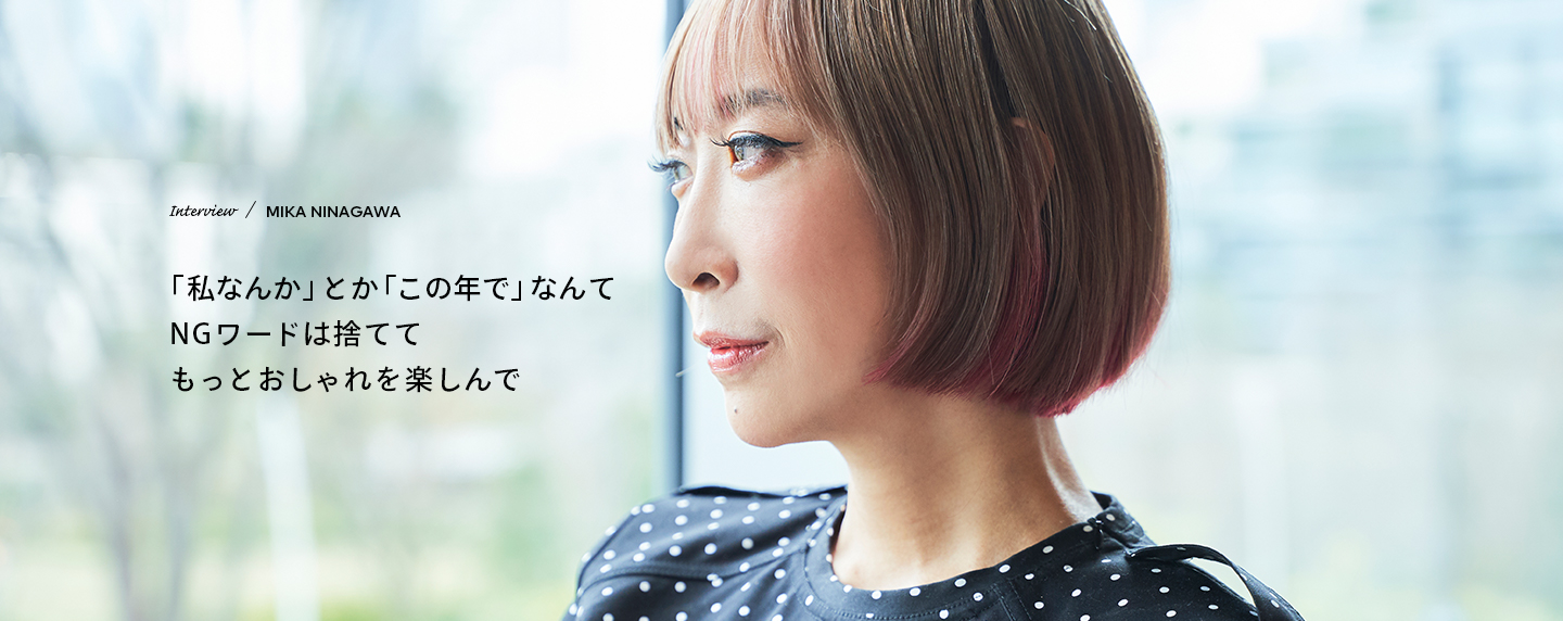 Interview／MIKA NINAGAWA 「私なんか」とか「この年で」なんてNGワードは捨ててもっとおしゃれを楽しんで
