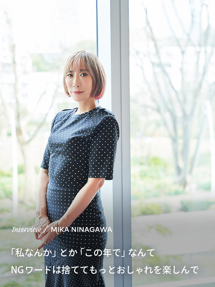 Interview／MIKA NINAGAWA 「私なんか」とか「この年で」なんてNGワードは捨ててもっとおしゃれを楽しんで