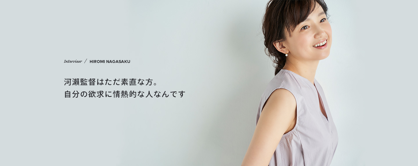 Interview　／　HIROMI NAGASAKU　河瀨監督はただ素直な方。自分の欲求に情熱的な人なんです
