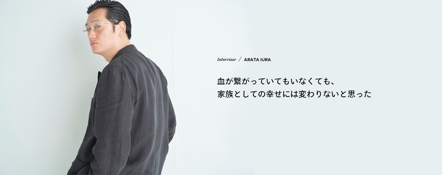 Interview　／　ARATA IURA　血が繋がっていてもいなくても、家族としての幸せには変わりないと思った
