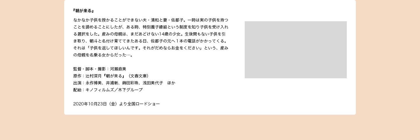 監督・脚本・撮影：河瀨直美　原作：辻村深月「朝が来る」（文春文庫）　出演：永作博美、井浦新、蒔田彩珠、浅田美代子　ほか　配給：キノフィルムズ／木下グループ