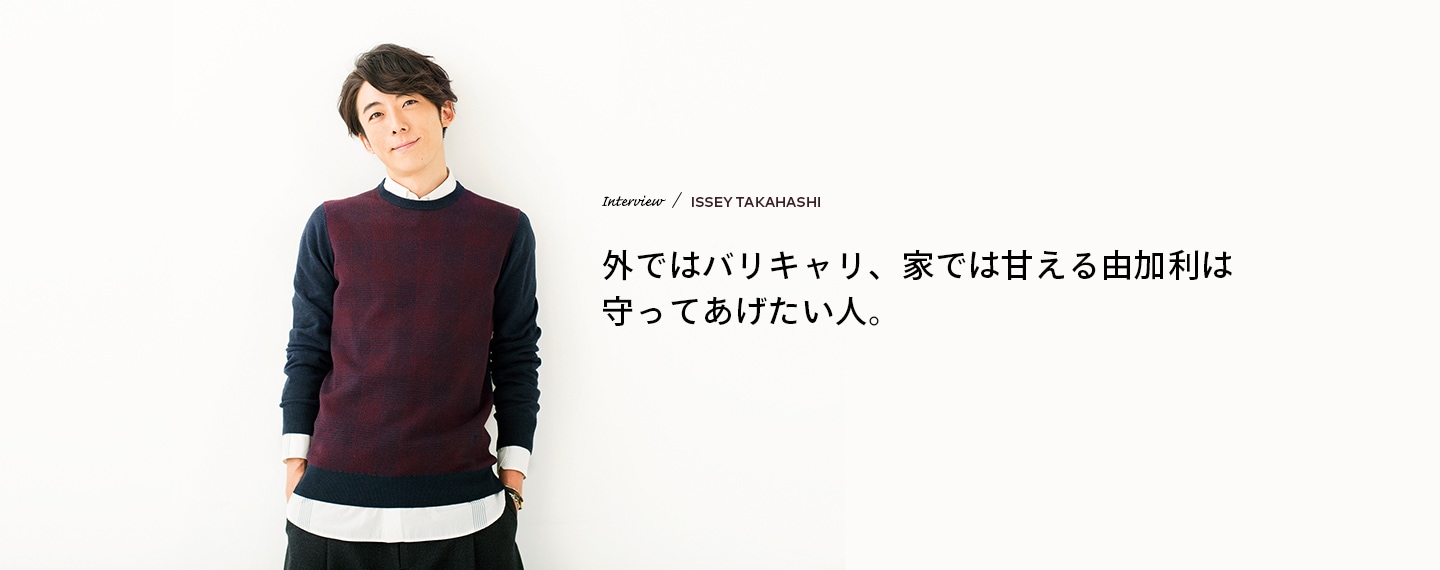 Interview／ISSEY TAKAHASHI 外ではバリキャリ、家では甘える由加利は守ってあげたい人