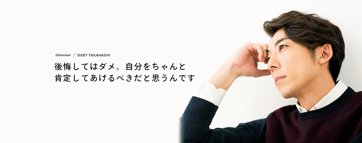 Interview／ISSEY TAKAHASHI 後悔してはダメ。自分をちゃんと肯定してあげるべきだと思うんです