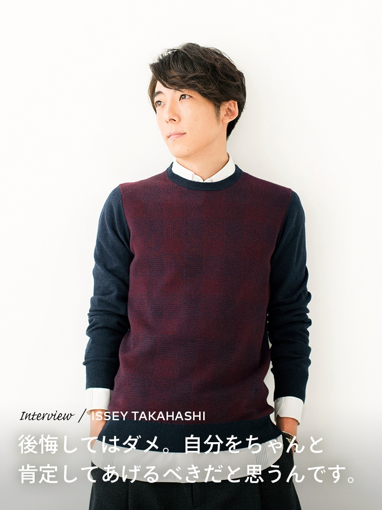Interview／ISSEY TAKAHASHI 後悔してはダメ。自分をちゃんと肯定してあげるべきだと思うんです
