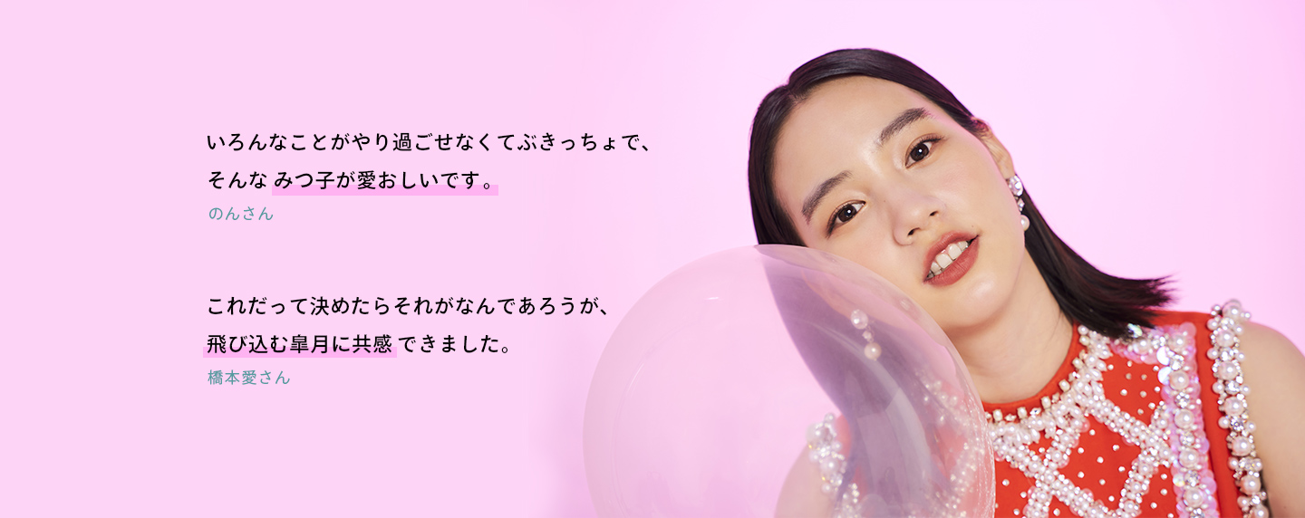 いろんなことがやり過ごせなくてぶきっちょで、そんなみつ子が愛おしいです。(のんさん) これだって決めたらそれがなんであろうが、飛び込む皐月に共感できました。(橋本愛さん)