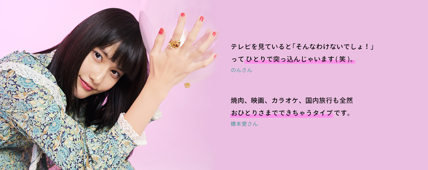 テレビを見ていると「そんなわけないでしょ！」ってひとりで突っ込んじゃいます(笑)。(のんさん) 焼肉、映画、カラオケ、国内旅行も全然おひとりさまでできちゃうタイプです。(橋本愛さん)
