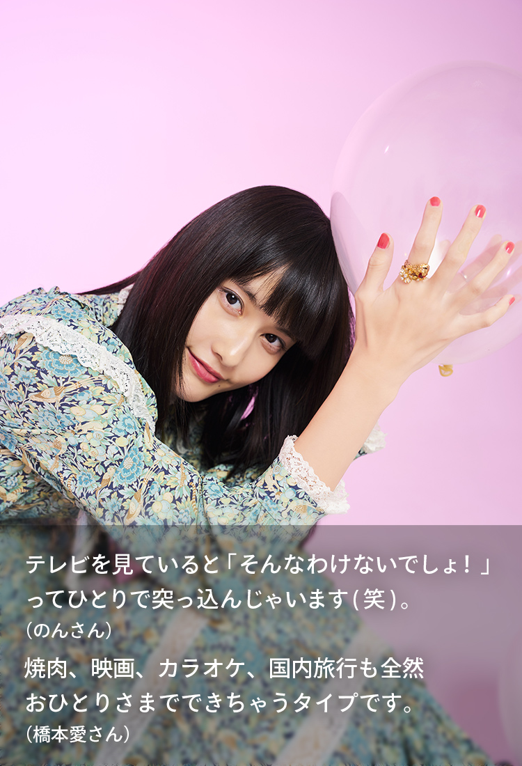テレビを見ていると「そんなわけないでしょ！」ってひとりで突っ込んじゃいます(笑)。(のんさん) 焼肉、映画、カラオケ、国内旅行も全然おひとりさまでできちゃうタイプです。(橋本愛さん)