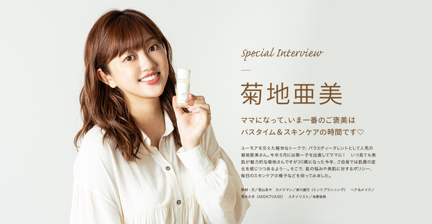 Special Interview 菊地亜美 "ママになって、いま一番のご褒美はバスタイム＆スキンケアの時間です♡"
