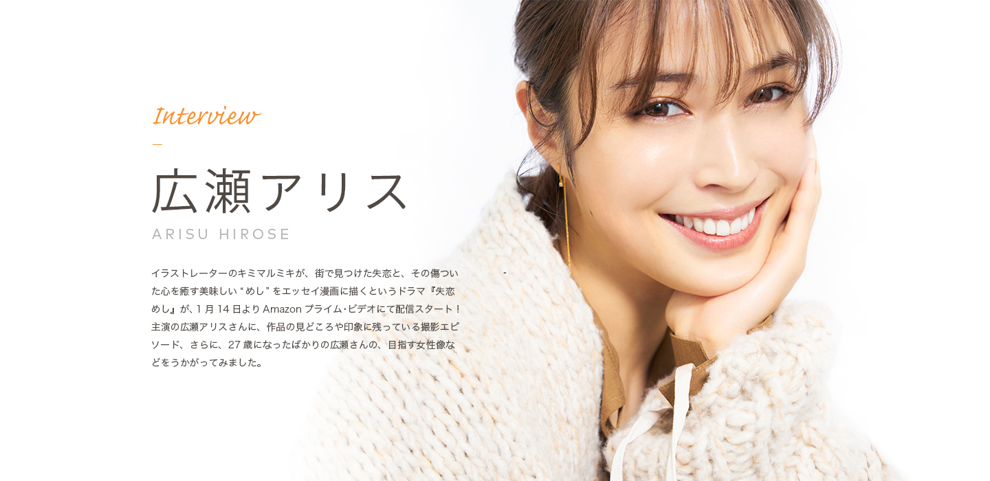 Interview 広瀬アリス イラストレーターのキミマルミキが、街で見つけた失恋と、その傷ついた心を癒やす美味しい“めし”をエッセイ漫画に描くというドラマ『失恋めし』が、１月１４日よりAmazonプライム・ビデオにて配信スタート！主演の広瀬アリスさんに、作品の見どころや印象に残っている撮影エピソード、さらに、２７歳になったばかりの広瀬さんの、目指す女優像などをうかがってみました。