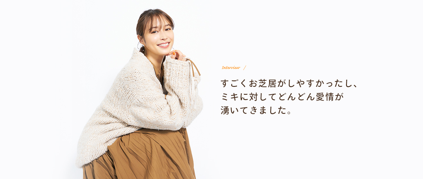 Interview すごくお芝居がしやすかったし、ミキに対してどんどん愛情が湧いてきました。