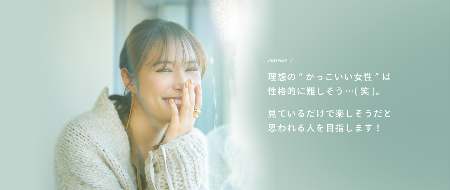 Interview 理想の“かっこいい女性”は性格的に難しそう…（笑）。見ているだけで楽しそうだと思われる人を目指します！