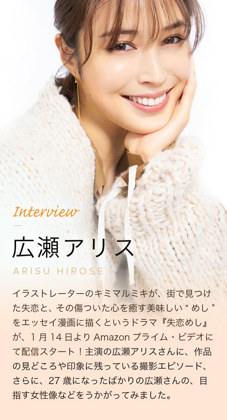 Interview 広瀬アリス イラストレーターのキミマルミキが、街で見つけた失恋と、その傷ついた心を癒やす美味しい“めし”をエッセイ漫画に描くというドラマ『失恋めし』が、１月１４日よりAmazonプライム・ビデオにて配信スタート！主演の広瀬アリスさんに、作品の見どころや印象に残っている撮影エピソード、さらに、２７歳になったばかりの広瀬さんの、目指す女優像などをうかがってみました。