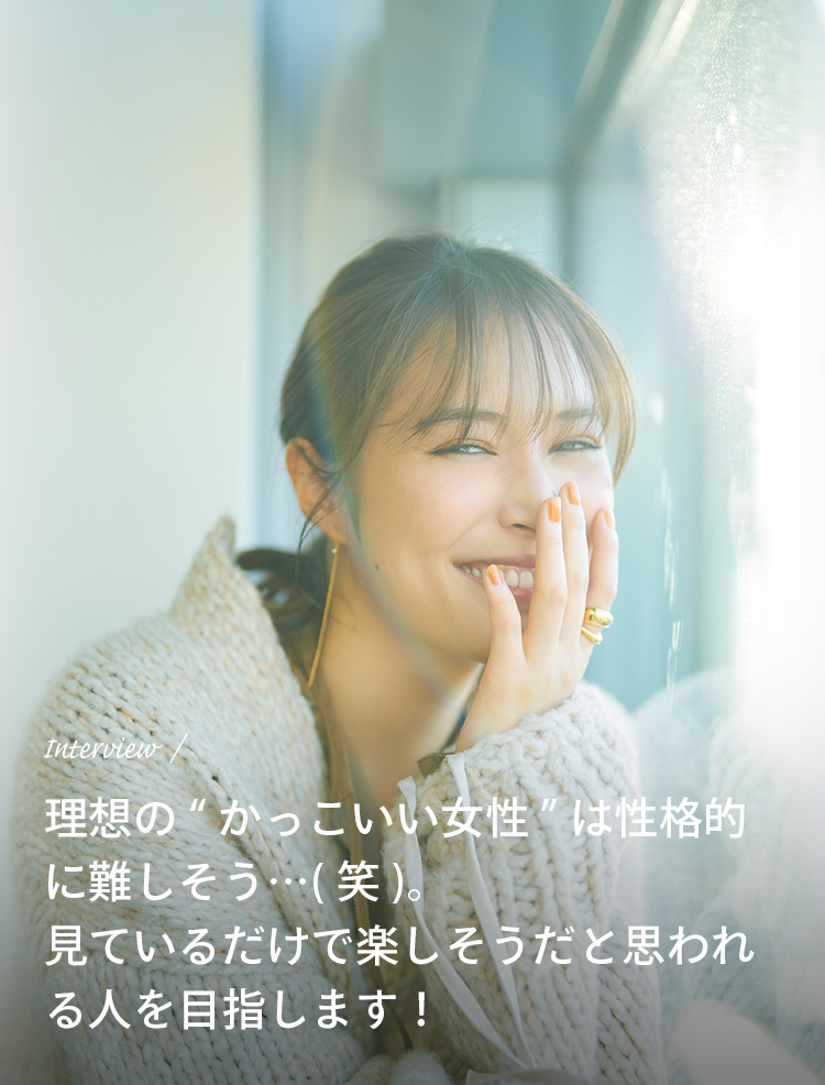 Interview 理想の“かっこいい女性”は性格的に難しそう…（笑）。見ているだけで楽しそうだと思われる人を目指します！