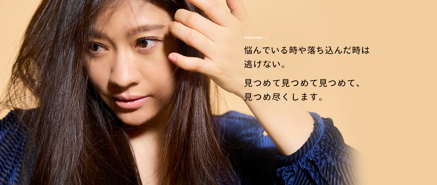 Interview / 悩んでいる時や落ち込んだ時は逃げない。見つめて見つめて見つめて、見つめ尽くします。