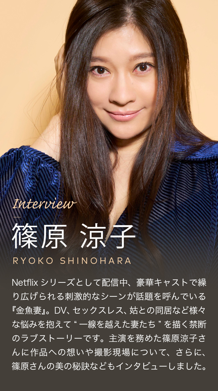 Netflixシリーズとして配信中、豪華キャストで繰り広げられる刺激的なシーンが話題を呼んでいる『金魚妻』。DV、セックスレス、姑との同居など様々な悩みを抱えて“一線を越えた妻たち”を描く禁断のラブストーリーです。主演を努めた篠原涼子さんに作品への想いや撮影現場について、さらに、篠原さんの美の秘訣などもインタビューしました。