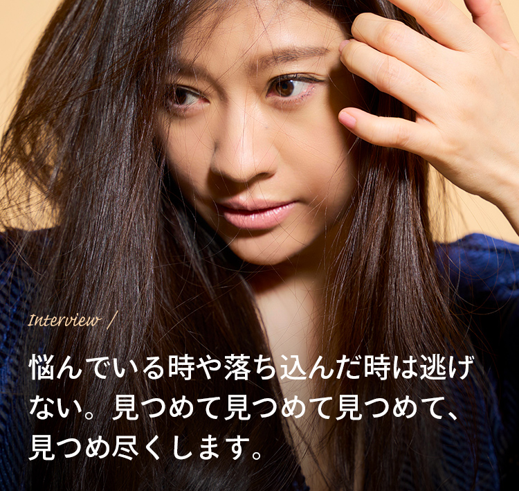 Interview / 悩んでいる時や落ち込んだ時は逃げない。見つめて見つめて見つめて、見つめ尽くします。