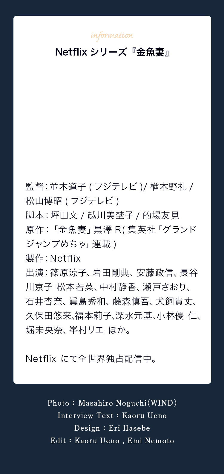 Netflixシリーズ『金魚妻』 監督：並木道子（フジテレビ）/楢木野礼/松山博昭（フジテレビ） 脚本：坪田文/越川美埜子/的場友見 原作：「金魚妻」黒澤Ｒ（集英社「グランドジャンプめちゃ」連載） 制作：Netflix 出演：篠原涼子、岩田剛典、安藤政信、長谷川京子、松本若菜、中村静香、瀬戸さおり、石井杏奈、眞島秀和、藤森慎吾、犬飼貴丈、久保田悠来、福本莉子、深水元基、小林優仁、堀未央奈、峯村リエ ほか