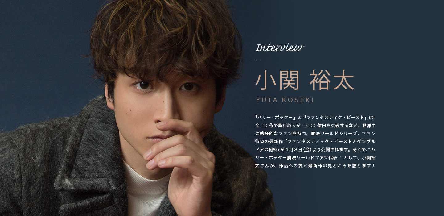 Interview 小関 裕太 『ハリー・ポッター』と『ファンタスティク・ビースト』は、全10作で興行収入が1,000億円を突破するなど、世界中に熱狂的なファンを持つ、魔法ワールドシリーズ。ファン待望の最新作『ファンタスティック・ビーストとダンブルドアの秘密』が４月８日（金）より公開されます。そこで、“ハリー・ポッター魔法ワールドファン代表”として、小関裕太さんが、作品への愛と最新作の見どころを語ります！