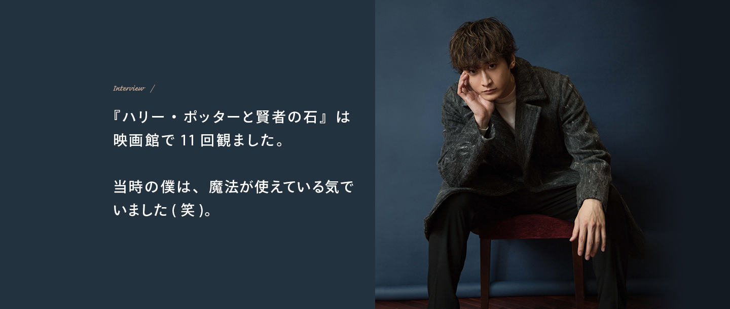 Interview 『ハリー・ポッターと賢者の石』は映画館で11回観ました。当時の僕は、魔法が使えている気でいました(笑)。